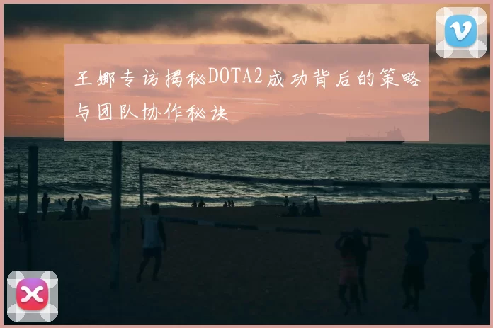 王娜专访揭秘DOTA2成功背后的策略与团队协作秘诀
