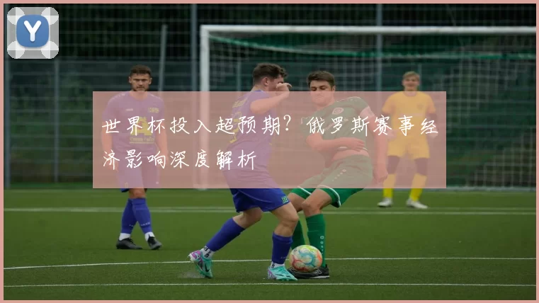 世界杯投入超预期?俄罗斯赛事经济影响深度解析