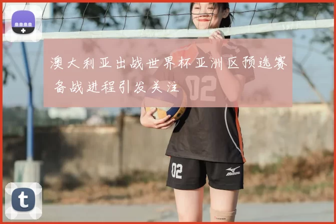 澳大利亚出战世界杯亚洲区预选赛 备战进程引发关注