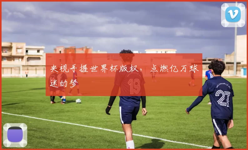 央视手握世界杯版权，点燃亿万球迷的梦