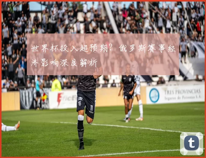 世界杯投入超预期?俄罗斯赛事经济影响深度解析