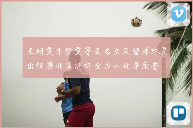 王妍雯李梦雯等五名女足留洋球员出征澳洲亚洲杯全力以赴争荣誉