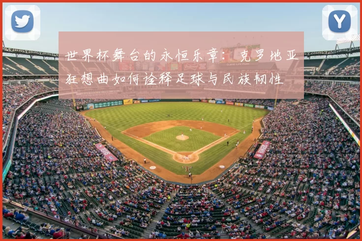 世界杯舞台的永恒乐章:克罗地亚狂想曲如何诠释足球与民族韧性