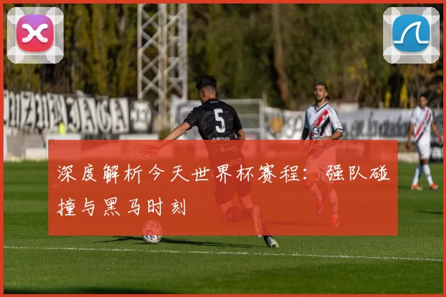 深度解析今天世界杯赛程:强队碰撞与黑马时刻