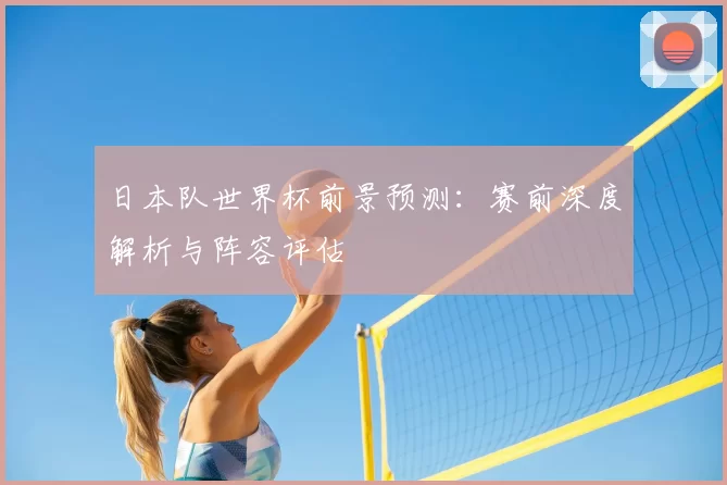 日本队世界杯前景预测:赛前深度解析与阵容评估
