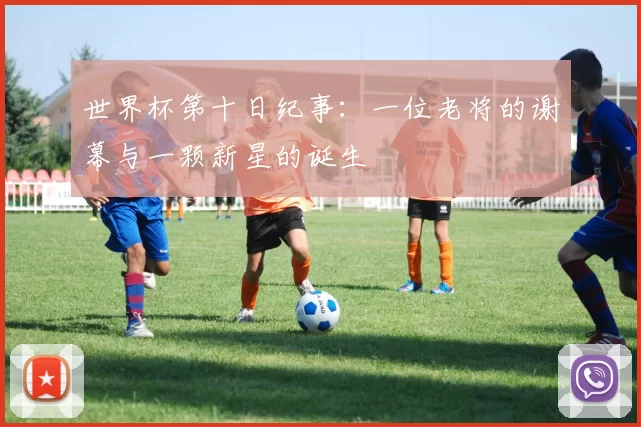 世界杯第十日纪事：一位老将的谢幕与一颗新星的诞生