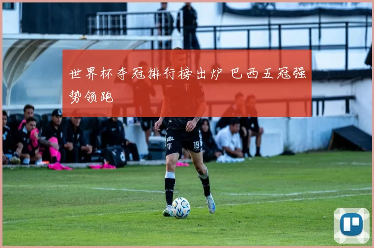 世界杯夺冠排行榜出炉 巴西五冠强势领跑