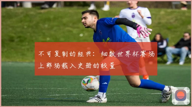 不可复制的经典：细数世界杯赛场上那场载入史册的较量