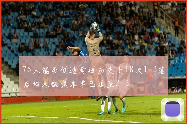 76人能否创造奇迹历史上18次1-3落后均未翻盘本季已追至3-3