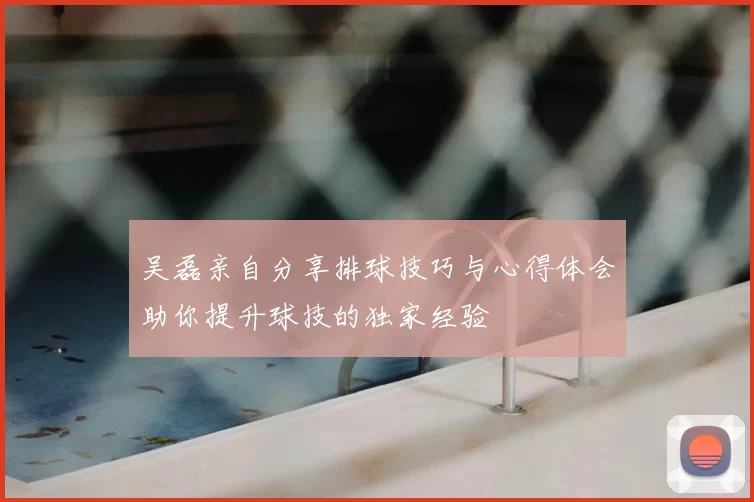 吴磊亲自分享排球技巧与心得体会助你提升球技的独家经验
