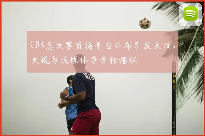 CBA总决赛直播平台公布引发关注,央视与流媒体争夺转播权