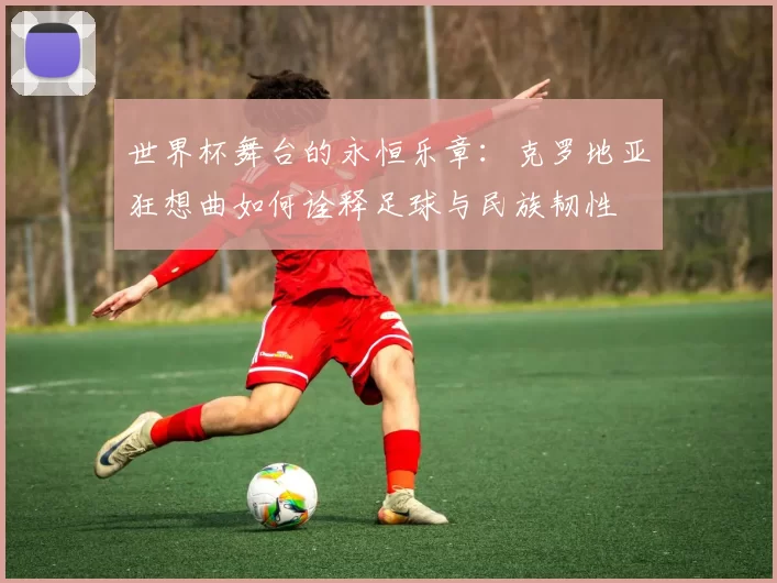 世界杯舞台的永恒乐章:克罗地亚狂想曲如何诠释足球与民族韧性