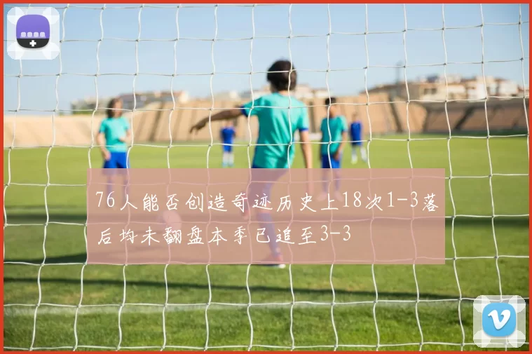 76人能否创造奇迹历史上18次1-3落后均未翻盘本季已追至3-3