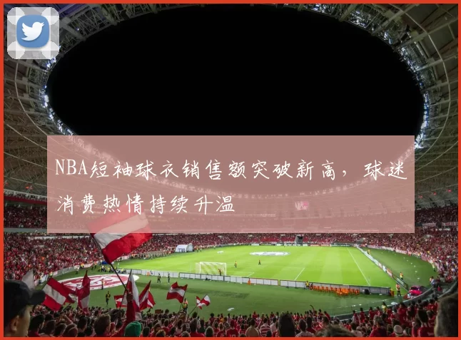 NBA短袖球衣销售额突破新高，球迷消费热情持续升温
