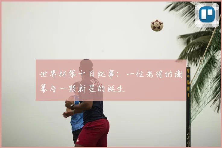 世界杯第十日纪事:一位老将的谢幕与一颗新星的诞生