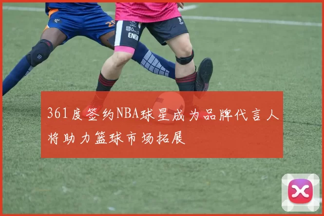 361度签约NBA球星成为品牌代言人将助力篮球市场拓展