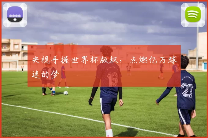 央视手握世界杯版权,点燃亿万球迷的梦