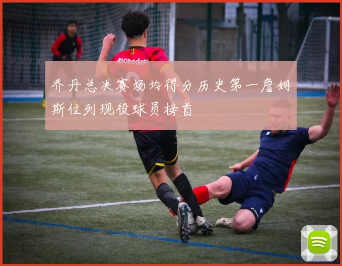 乔丹总决赛场均得分历史第一詹姆斯位列现役球员榜首