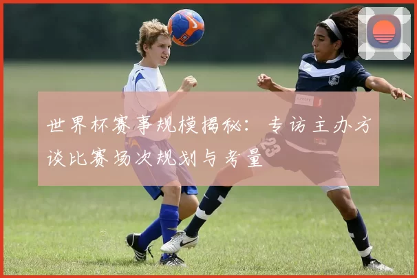 世界杯赛事规模揭秘:专访主办方谈比赛场次规划与考量