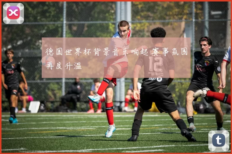 德国世界杯背景音乐响起 赛事氛围再度升温