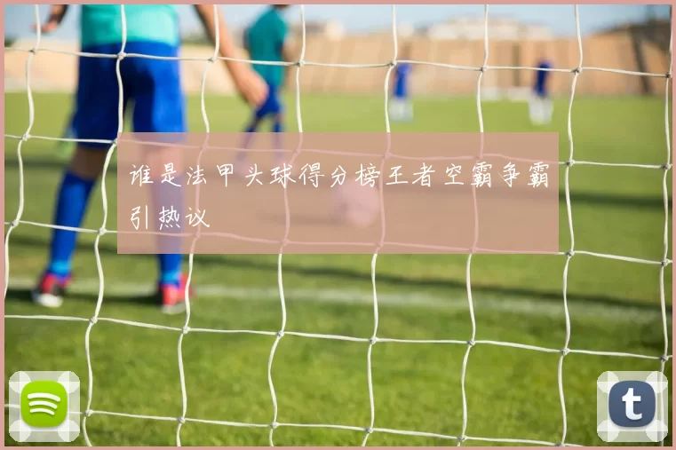 谁是法甲头球得分榜王者空霸争霸引热议