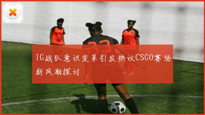 IG战队意识变革引发热议CSGO赛场新风潮探讨