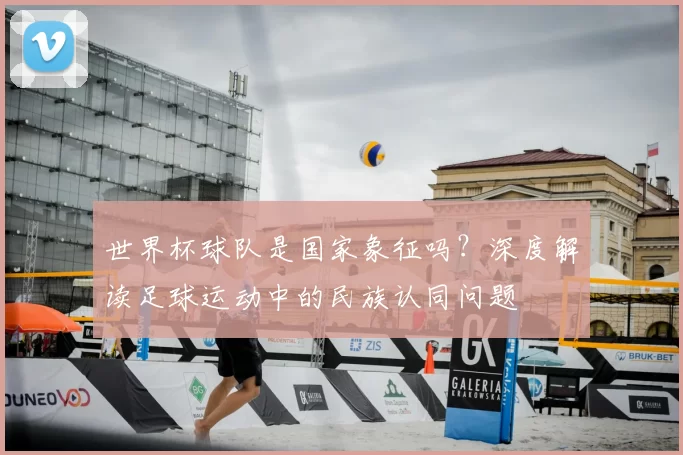 世界杯球队是国家象征吗?深度解读足球运动中的民族认同问题