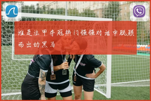 谁是法甲夺冠热门强强对话中脱颖而出的黑马