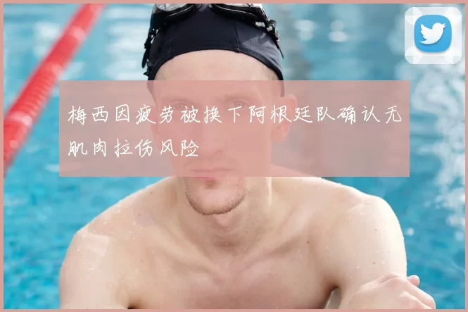 梅西因疲劳被换下阿根廷队确认无肌肉拉伤风险