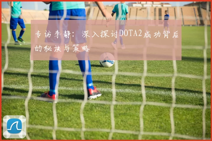 专访李静：深入探讨DOTA2成功背后的秘诀与策略