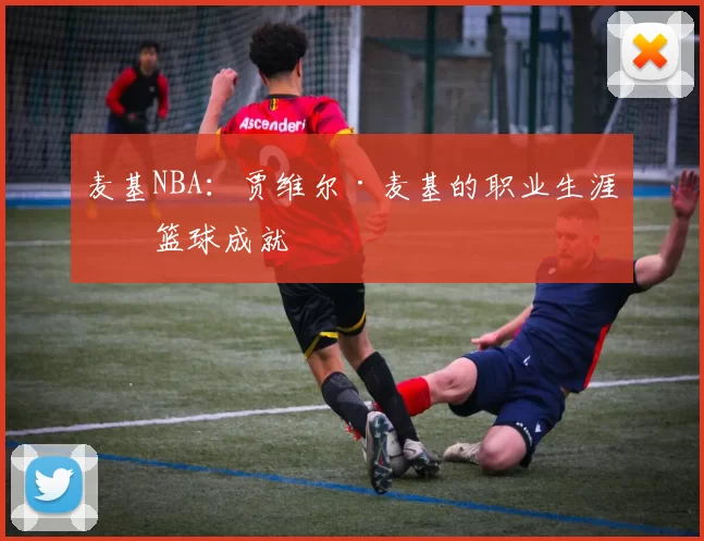 麦基NBA:贾维尔·麦基的职业生涯与篮球成就
