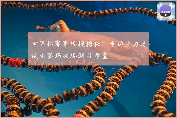 世界杯赛事规模揭秘:专访主办方谈比赛场次规划与考量