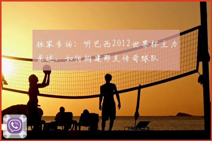 独家专访:听巴西2012世界杯主力亲述,如何构建那支传奇球队
