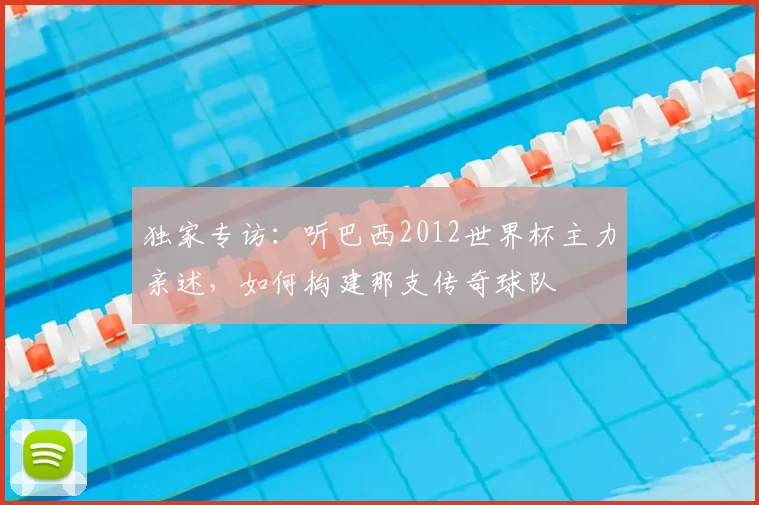 独家专访:听巴西2012世界杯主力亲述,如何构建那支传奇球队