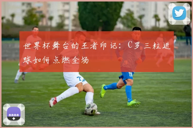 世界杯舞台的王者印记:C罗三粒进球如何点燃全场