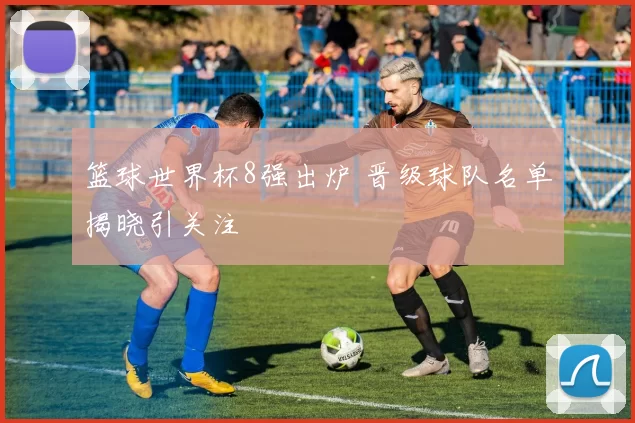 篮球世界杯8强出炉 晋级球队名单揭晓引关注