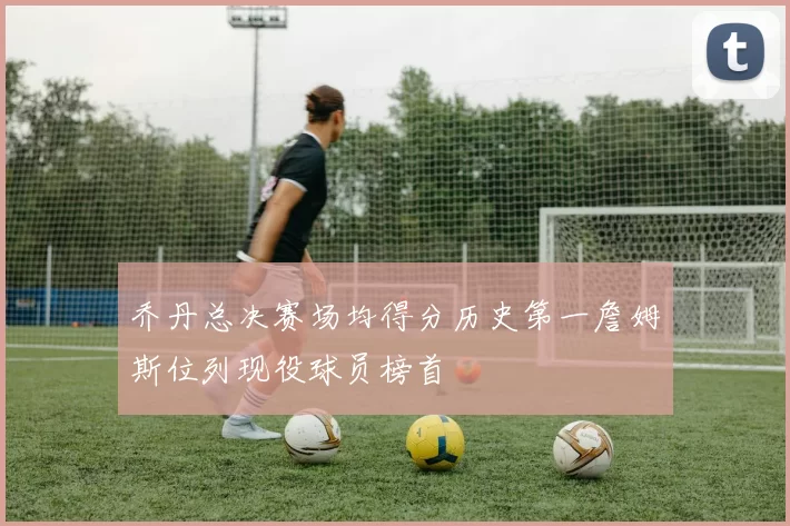 乔丹总决赛场均得分历史第一詹姆斯位列现役球员榜首